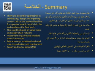 ‫الخالصة‬ - Summary
•‫كب‬‫ر‬‫م‬ ‫نظام‬ ‫هو‬ ‫املتاكمل‬ ‫العمل‬ ‫سوق‬ ‫معلومات‬ ‫نظام‬(‫بس‬ ‫غري‬‫يط‬)
‫بياانت‬‫ل‬‫ا‬‫و‬ ‫لوجية‬‫و‬‫تكن‬‫ل‬‫ا‬ ‫ات‬‫و‬‫د‬‫ال‬ ‫جودة‬ ‫عىل‬ ‫فقط‬ ‫متد‬‫يع‬‫ول‬‫عىل‬ ‫لكن‬‫و‬
‫ىف‬ ‫البدء‬ ‫قبل‬ ‫علهيا‬ ‫احلصول‬ ‫يمت‬ ‫الىت‬ ‫املعايري‬ ‫من‬ ‫عدد‬‫بيق‬‫لتط‬‫ا‬
•‫عنارص‬ ‫لها‬ ‫يقة‬‫ر‬‫ط‬ ‫ولك‬ ‫نفيذ‬‫لت‬‫ا‬ ‫ىف‬ ‫للبدء‬ ‫طرق‬ ‫عدة‬ ‫هناك‬‫نقاط‬‫و‬ ‫قوة‬
‫ضعف‬
•‫الن‬ ‫جناح‬ ‫عنارص‬ ‫مه‬‫أ‬ ‫من‬ ‫الاكمل‬ ‫تخطيط‬‫ل‬‫ا‬‫و‬ ‫املؤسىس‬ ‫بناء‬‫ل‬‫ا‬‫ظام‬
•‫املعايري‬ ‫مه‬‫أ‬ ‫من‬ ‫بياانت‬‫ل‬‫ا‬ ‫ية‬‫ر‬‫ومعام‬ ‫وجودة‬ ‫مصادر‬ ‫عىل‬ ‫التعرف‬‫الىت‬
‫اول‬ ‫هتا‬‫اس‬‫ر‬‫د‬ ‫جيب‬
•‫الوظيفى‬‫و‬ ‫القطاعى‬ ‫توى‬‫املس‬ ‫عىل‬ ‫تياجات‬‫ح‬‫الا‬ ‫ماىه‬
•‫ما‬ ‫ماكن‬ ‫من‬ ‫البدء‬ ‫من‬ ‫لبد‬–‫يال‬‫و‬‫ط‬ ‫نتظار‬‫الا‬ ‫او‬
• There are also other approaches in
architecting, design and improving
current LMI on the national level but
for a greater benefits which is in the
end combines the final work.
• This could be based on Value chain
and supply chain network
• Investment required and available
natural resources
• Education esp. vocational and road
map to graduation and employment
• Supply and sector based LMO
 