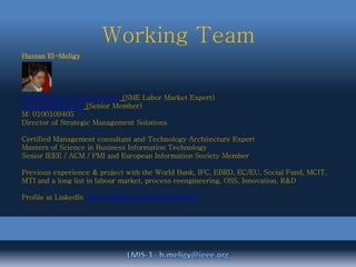 Working Team
Hassan El-Meligy
h.meligy@beta-research.com (SME Labor Market Expert)
h.meligy@ieee.org (Senior Member)
M: 0100109405
Director of Strategic Management Solutions
Certified Management consultant and Technology Architecture Expert
Masters of Science in Business Information Technology
Senior IEEE / ACM / PMI and European Information Society Member
Previous experience & project with the World Bank, IFC, EBRD, EC/EU, Social Fund, MCIT,
MTI and a long list in labour market, process reengineering, OSS, Innovation, R&D
Profile at LinkedIn www.LinkedIn.com/in/hassan2000
 