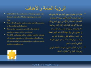 ‫واألهداف‬ ‫العامة‬ ‫الرؤية‬
•‫ادارة‬ ‫نظام‬‫العمل‬ ‫سوق‬ ‫معلومات‬‫يتيح‬ ‫نظام‬ ‫هو‬‫تقيمي‬
‫يضا‬‫أ‬‫و‬ ‫الكيفية‬‫و‬ ‫المكية‬ ‫بياانت‬‫ل‬‫ا‬ ‫ومتابعة‬‫إحصائيات‬‫ل‬‫ا‬
‫العم‬ ‫سوق‬ ‫عن‬ ‫اذلكية‬ ‫او‬ ‫املتقدمة‬ ‫قتصادية‬‫آ‬‫ل‬‫ا‬‫وذكل‬ ‫ل‬
‫و‬ ‫ار‬‫ر‬‫الق‬ ‫اختاذ‬ ‫ىف‬ ‫املشاركة‬ ‫اف‬‫ر‬‫ط‬‫ال‬ ‫ملساعدة‬‫اجعة‬‫ر‬‫م‬
‫امل‬ ‫تساعد‬ ‫الىت‬ ‫ات‬‫ر‬‫اخليا‬‫و‬ ‫يجيات‬‫ت‬‫ا‬‫رت‬‫الاس‬‫ؤسسات‬
‫الق‬ ‫تساعد‬ ‫كام‬ ‫مؤهةل‬ ‫عامةل‬ ‫عىل‬ ‫احلصول‬ ‫ىف‬‫العامةل‬ ‫وى‬
‫تطلبات‬‫م‬‫و‬ ‫املهىن‬ ‫تقبلهم‬‫مس‬ ‫حتديد‬ ‫عىل‬‫يب‬‫ر‬‫التد‬
‫الا‬ ‫يق‬‫ر‬‫ط‬ ‫عن‬ ‫بة‬‫املناس‬ ‫الوظائف‬ ‫عن‬ ‫البحث‬‫و‬‫رشاد‬
‫املتاح‬ ‫يب‬‫ر‬‫التد‬‫و‬ ‫الوظيفى‬.
•‫امل‬ ‫ابملعلومات‬ ‫بتحليل‬ ‫النظام‬ ‫هيمت‬ ‫يضا‬‫أ‬‫نني‬‫ا‬‫و‬‫ابلق‬ ‫تعلقة‬
‫املتاحة‬ ‫ات‬‫ر‬‫والاستامث‬ ‫العمل‬ ‫اءات‬‫ر‬‫اج‬‫و‬.
• LMI/LMIS is the mechanism of linking supply with
demand and Labor Market signaling at an early
stage
• This will help policy makers make and take decision
in the market and education
• Also service provider to provide what kind of
training is require soft or vocational
• The LMI is affecting all the policies whether internal
job seekers, migration or information related to the
job such as salaries, work duration, work movement,
position changing ..etc.
 
