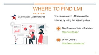 3
WHERE TO FIND LMI
DATA You can research LMI data on the
internet by using the following sites:
The Bureau of Labor Statistics:
https://www.bls.gov/
O*Net Online :
https://www.onetonline.org/
 