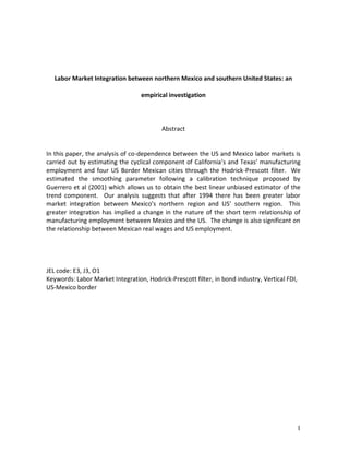 Labor Market Integration between northern Mexico and southern United States: an

                                  empirical investigation



                                          Abstract


In this paper, the analysis of co-dependence between the US and Mexico labor markets is
carried out by estimating the cyclical component of California’s and Texas’ manufacturing
employment and four US Border Mexican cities through the Hodrick-Prescott filter. We
estimated the smoothing parameter following a calibration technique proposed by
Guerrero et al (2001) which allows us to obtain the best linear unbiased estimator of the
trend component. Our analysis suggests that after 1994 there has been greater labor
market integration between Mexico’s northern region and US’ southern region. This
greater integration has implied a change in the nature of the short term relationship of
manufacturing employment between Mexico and the US. The change is also significant on
the relationship between Mexican real wages and US employment.




JEL code: E3, J3, O1
Keywords: Labor Market Integration, Hodrick-Prescott filter, in bond industry, Vertical FDI,
US-Mexico border




                                                                                           1
 