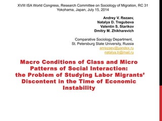 Macro Conditions of Class and Micro
Patterns of Social Interaction:
the Problem of Studying Labor Migrants’
Discontent in the Time of Economic
Instability
XVIII ISA World Congress, Research Committee on Sociology of Migration, RC 31
Yokohama, Japan, July 15, 2014
Andrey V. Rezaev,
Natalya D. Tregubova
Valentin S. Starikov
Dmitry M. Zhikharevich
Comparative Sociology Department,
St. Petersburg State University, Russia
anrezaev@yandex.ru
natalya.tr@mail.ru
 
