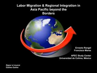 Labor Migration & Regional Integration in
Asia Pacific beyond the
Borders
Ernesto Rangel
Francisco Mares
APEC Study Center
Universidad de Colima, México
Eppur si muove
Galileo Galilei
 