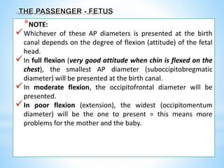 *NOTE:
Whichever of these AP diameters is presented at the birth
canal depends on the degree of flexion (attitude) of the fetal
head.
In full flexion (very good attitude when chin is flexed on the
chest), the smallest AP diameter (suboccipitobregmatic
diameter) will be presented at the birth canal.
In moderate flexion, the occipitofrontal diameter will be
presented.
In poor flexion (extension), the widest (occipitomentum
diameter) will be the one to present = this means more
problems for the mother and the baby.
 