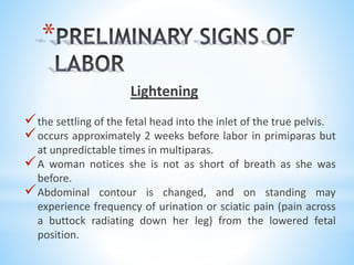 *
Lightening
the settling of the fetal head into the inlet of the true pelvis.
occurs approximately 2 weeks before labor in primiparas but
at unpredictable times in multiparas.
A woman notices she is not as short of breath as she was
before.
Abdominal contour is changed, and on standing may
experience frequency of urination or sciatic pain (pain across
a buttock radiating down her leg) from the lowered fetal
position.
 
