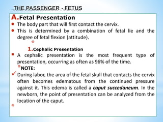 A.Fetal Presentation
 The body part that will first contact the cervix.
 This is determined by a combination of fetal lie and the
degree of fetal flexion (attitude).
*
1.Cephalic Presentation
 A cephalic presentation is the most frequent type of
presentation, occurring as often as 96% of the time.
*NOTE:
During labor, the area of the fetal skull that contacts the cervix
often becomes edematous from the continued pressure
against it. This edema is called a caput succedaneum. In the
newborn, the point of presentation can be analyzed from the
location of the caput.
*
 