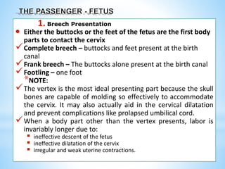 1. Breech Presentation
 Either the buttocks or the feet of the fetus are the first body
parts to contact the cervix
Complete breech – buttocks and feet present at the birth
canal
Frank breech – The buttocks alone present at the birth canal
Footling – one foot
*NOTE:
The vertex is the most ideal presenting part because the skull
bones are capable of molding so effectively to accommodate
the cervix. It may also actually aid in the cervical dilatation
and prevent complications like prolapsed umbilical cord.
When a body part other than the vertex presents, labor is
invariably longer due to:
 ineffective descent of the fetus
 ineffective dilatation of the cervix
 irregular and weak uterine contractions.
 