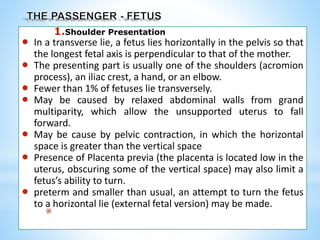 1.Shoulder Presentation
 In a transverse lie, a fetus lies horizontally in the pelvis so that
the longest fetal axis is perpendicular to that of the mother.
 The presenting part is usually one of the shoulders (acromion
process), an iliac crest, a hand, or an elbow.
 Fewer than 1% of fetuses lie transversely.
 May be caused by relaxed abdominal walls from grand
multiparity, which allow the unsupported uterus to fall
forward.
 May be cause by pelvic contraction, in which the horizontal
space is greater than the vertical space
 Presence of Placenta previa (the placenta is located low in the
uterus, obscuring some of the vertical space) may also limit a
fetus’s ability to turn.
 preterm and smaller than usual, an attempt to turn the fetus
to a horizontal lie (external fetal version) may be made.
*
 