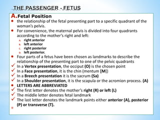 A.Fetal Position
 the relationship of the fetal presenting part to a specific quadrant of the
woman’s pelvis.
 For convenience, the maternal pelvis is divided into four quadrants
according to the mother’s right and left:
A. right anterior
B. left anterior
C. right posterior
D. left posterior.
 Four parts of a fetus have been chosen as landmarks to describe the
relationship of the presenting part to one of the pelvic quadrants
 In a Vertex presentation, the occiput (O) is the chosen point
 In a Face presentation, it is the chin (mentum [M])
 In a Breech presentation it is the sacrum (Sa)
 In a Shoulder presentation, it is the scapula or the acromion process. (A)
 LETTERS ARE ABBREVIATED
 The first letter denotes the mother’s right (R) or left (L)
 The middle letter denotes fetal landmark
 The last letter denotes the landmark points either anterior (A), posterior
(P) or transverse (T).
*
 