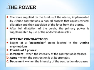 *
 The force supplied by the fundus of the uterus, implemented
by uterine contractions, a natural process that causes cervical
dilatation and then expulsion of the fetus from the uterus.
 After full dilatation of the cervix, the primary power is
supplemented by use of the abdominal muscles.
1. UTERINE CONTRACTIONS
 Begins at a “pacemaker” point located in the uterine
myometrium
 Consists of 3 phases:
a.Increment – when the intensity of the contraction increases
b.Acme – when the contraction is at its strongest
c. Decrement – when the intensity of the contraction decreases
 