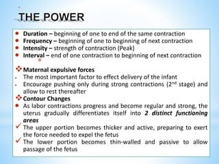 *
 Duration – beginning of one to end of the same contraction
 Frequency – beginning of one to beginning of next contraction
 Intensity – strength of contraction (Peak)
 Interval – end of one contraction to beginning of next contraction
*
Maternal expulsive forces
 The most important factor to effect delivery of the infant
 Encourage pushing only during strong contractions (2nd stage) and
allow to rest thereafter
Contour Changes
 As labor contractions progress and become regular and strong, the
uterus gradually differentiates itself into 2 distinct functioning
areas
 The upper portion becomes thicker and active, preparing to exert
the force needed to expel the fetus
 The lower portion becomes thin-walled and passive to allow
passage of the fetus
 