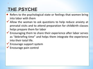 *
 Refers to the psychological state or feelings that women bring
into labor with them
Allow the woman to ask questions to help reduce anxiety at
prenatal visits and to attend preparation for childbirth classes
helps prepare them for labor
Encouraging them to share their experience after labor serves
as “debriefing time” and helps them integrate the experience
into their total life.
Encourage support system
Encourage pain control
 