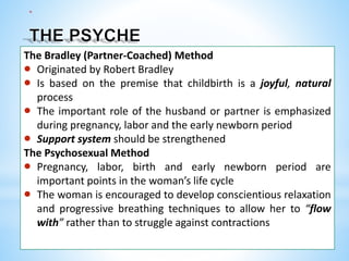 *
The Bradley (Partner-Coached) Method
 Originated by Robert Bradley
 Is based on the premise that childbirth is a joyful, natural
process
 The important role of the husband or partner is emphasized
during pregnancy, labor and the early newborn period
 Support system should be strengthened
The Psychosexual Method
 Pregnancy, labor, birth and early newborn period are
important points in the woman’s life cycle
 The woman is encouraged to develop conscientious relaxation
and progressive breathing techniques to allow her to “flow
with” rather than to struggle against contractions
 