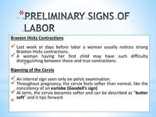 *
Braxton Hicks Contractions
 Last week or days before labor a woman usually notices strong
Braxton Hicks contractions.
 A woman having her first child may have such difficulty
distinguishing between these and true contractions.
*
Ripening of the Cervix
 An internal sign seen only on pelvic examination.
 Throughout pregnancy, the cervix feels softer than normal, like the
consistency of an earlobe (Goodell’s sign)
 At term, the cervix becomes softer and can be described as “butter
soft” and it tips forward
*
 
