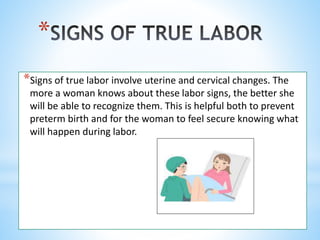 *
*Signs of true labor involve uterine and cervical changes. The
more a woman knows about these labor signs, the better she
will be able to recognize them. This is helpful both to prevent
preterm birth and for the woman to feel secure knowing what
will happen during labor.
 