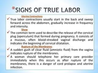 *
Uterine Contractions
True labor contractions usually start in the back and sweep
forward across the abdomen, gradually increase in frequency
and intensity.
Show
The common term used to describe the release of the cervical
plug (operculum) that formed during pregnancy. It consists of
a mucous, often blood-streaked vaginal discharge and
indicates the beginning of cervical dilatation.
Rupture of the Membranes
A sudden gush of clear fluid (amniotic fluid) from the vagina
indicates rupture of the membranes.
A woman should telephone her primary care provider
immediately when this occurs as after rupture of the
membranes, there is a danger of cord prolapse and uterine
infection.
 