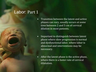 Labor: Part 1Transition between the latent and active phases can vary, usually occurs at some time between 2 and 5 cm of cervical dilation in most patients.Important to distinguish between latent phase where slow progression is normal and dysfunctional labor, where labor is abnormal and interventions may be necessary.After the latent phase is the active phase, where there is a faster rate of cervical dilatation.