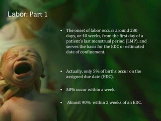 Labor: Part 1The onset of labor occurs around 280 days, or 40 weeks, from the first day of a patient's last menstrual period (LMP), and serves the basis for the EDC or estimated date of confinement.Actually, only 5% of births occur on the assigned due date (EDC).  50% occur within a week. Almost 90%  within 2 weeks of an EDC.