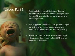 Labor: Part 1Recent challenges to Friedman’s data on  patient’s labor patterns reflects changes over the past 50 years in the patients we see and how we practice. More aggressive medical management, higher induction rates, use of oxytocin, regional anesthesia and continuous fetal monitoring. Maternal characteristics have also changed, with greater body mass index [BMI] and an increase in fetal size. 