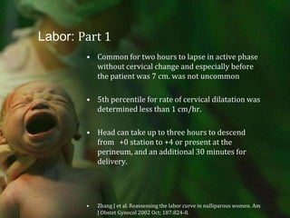 Labor: Part 1Common for two hours to lapse in active phase without cervical change and especially before the patient was 7 cm. was not uncommon5th percentile for rate of cervical dilatation was determined less than 1 cm/hr.Head can take up to three hours to descend from   +0 station to +4 or present at the perineum, and an additional 30 minutes for delivery.Zhang J et al. Reassessing the labor curve in nulliparous women. Am J Obstet Gynecol 2002 Oct; 187:824-8.