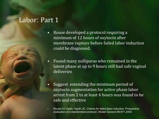 Labor: Part 1 Rouse developed a protocol requiring a minimum of 12 hours of oxytocin after membrane rupture before failed labor induction could be diagnosed.Found many nulliparas who remained in the latent phase at up to 9 hours still had safe vaginal deliveriesSuggest  extending the minimum period of oxytocin augmentation for active phase labor arrest from 2 to at least 4 hours was found to be safe and effectiveRouse DJ Owen, Hauth JC: Criteria for failed labor induction: Prospective evaluation of a standardized protocol. Obstet Gynecol 96:671,2000.
