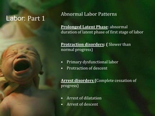 Labor: Part 1Abnormal Labor PatternsProlonged Latent Phase: abnormal duration of latent phase of first stage of laborProtraction disorders: ( Slower than normal progress)Primary dysfunctional laborProtraction of descentArrest disorders (Complete cessation of progress)Arrest of dilatationArrest of descent 