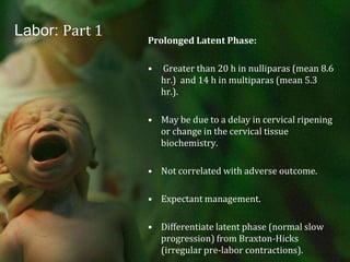 Labor: Part 1Prolonged Latent Phase: Greater than 20 h in nulliparas (mean 8.6 hr.)  and 14 h in multiparas (mean 5.3 hr.).May be due to a delay in cervical ripening or change in the cervical tissue biochemistry.Not correlated with adverse outcome.Expectant management.Differentiate latent phase (normal slow progression) from Braxton-Hicks (irregular pre-labor contractions).