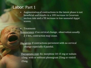 Labor: Part 1Augmentation of contractions in the latent phase is not beneficial and results in a 10X increase in Cesarean section rate and a 3X increase in low neonatal Apgar scores.Treatment: Reassurance: if no cervical change,  observation usually      2-3 hrs., contraction may cease.Analgesia: if contractions persistent with no cervical       change especially if painful.Therapeutic rest: Ex: morphine 10-15 mg or nubain