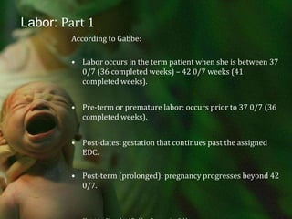 Labor: Part 1According to Gabbe:Labor occurs in the term patient when she is between 37 0/7 (36 completed weeks) – 42 0/7 weeks (41 completed weeks).Pre-term or premature labor: occurs prior to 37 0/7 (36 completed weeks).Post-dates: gestation that continues past the assigned EDC.Post-term (prolonged): pregnancy progresses beyond 42 0/7. Obstetrics: Normal and Problem Pregnancies, Gabbe.
