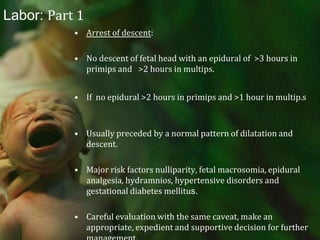 Labor: Part 1Oxytocin with or without amniotomy if suboptimal contractions and candidate for artificial rupture.Greater risk for further labor abnormalities and operative delivery.Arrest 2-4 hours despite adequate contractions, preferably documented with an IUPC, may need to consider cesarean section.With a recently documented 31% cesarean section rate in the U.S., this decision should be made after a thorough evaluation, however it should not be inappropriately delayed. 