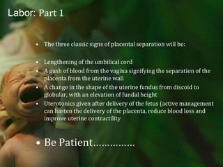 Labor: Part 1Although most placentas deliver within 5 minutes, you have up to 30 minutes Two maneuvers Brandt-Andrews: an abdominal hand is placed on the abdomen to secure the uterus while providing  downward traction on the umbilical cord;pt may assist with pushingCréde maneuver: the cord is fixed with the lower hand while the hand on the abdomen secures the uterine fundus and provides upward traction
