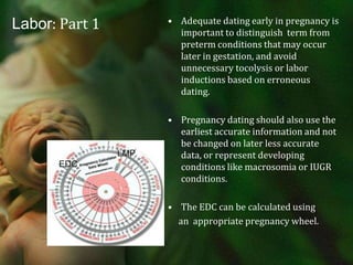 Labor: Part 1Adequate dating early in pregnancy is important to distinguish  term from preterm conditions that may occur later in gestation, and avoid unnecessary tocolysis or labor inductions based on erroneous dating.Pregnancy dating should also use the earliest accurate information and not be changed on later less accurate data, or represent developing conditions like macrosomia or IUGR conditions.The EDC can be calculated using      an  appropriate pregnancy wheel.                       orLMPEDC