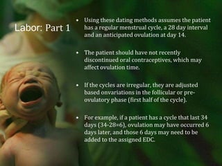 Labor: Part 1Using these dating methods assumes the patient has a regular menstrual cycle, a 28 day interval and an anticipated ovulation at day 14.The patient should have not recently discontinued oral contraceptives, which may affect ovulation time.If the cycles are irregular, they are adjusted based onvariations in the follicular or pre-ovulatory phase (first half of the cycle).For example, if a patient has a cycle that last 34 days (34-28=6), ovulation may have occurred 6 days later, and those 6 days may need to be added to the assigned EDC.