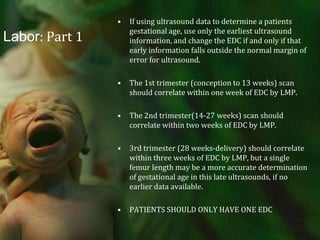 Labor: Part 1If using ultrasound data to determine a patients gestational age, use only the earliest ultrasound information, and change the EDC if and only if that early information falls outside the normal margin of error for ultrasound.The 1st trimester (conception to 13 weeks) scan should correlate within one week of EDC by LMP.The 2nd trimester(14-27 weeks) scan should correlate within two weeks of EDC by LMP.3rd trimester (28 weeks-delivery) should correlate within three weeks of EDC by LMP, but a single femur length may be a more accurate determination of gestational age in this late ultrasounds, if no earlier data available.PATIENTS SHOULD ONLY HAVE ONE EDC