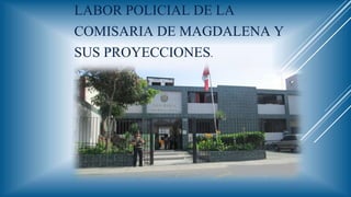LABOR POLICIAL DE LA
COMISARIA DE MAGDALENA Y
SUS PROYECCIONES.
 