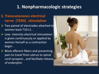 3. Transcutaneous electrical
nerve (TENS) stimulation
 Two paired of electrodes attached to
women back T10-L1 .
 Low- intensity electrical stimulation
is given continuously or applied by
women herself as a contraction
begin .
 Block afferent fibers and preventing
pain to travel from uterus to spinal
cord synapses , and facilitate release
of endorphin
1. Nonpharmacologic strategies
 