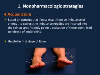4.Acupuncture
 Based on concept that illness result from an imbalance of
energy , to correct the imbalance needles are inserted into
the skin at specific body points , activation of these point lead
to release of endorphins .
 Helpful in first stage of labor
1. Nonpharmacologic strategies
 