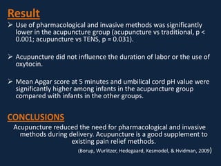Result
 Use of pharmacological and invasive methods was significantly
lower in the acupuncture group (acupuncture vs traditional, p <
0.001; acupuncture vs TENS, p = 0.031).
 Acupuncture did not influence the duration of labor or the use of
oxytocin.
 Mean Apgar score at 5 minutes and umbilical cord pH value were
significantly higher among infants in the acupuncture group
compared with infants in the other groups.
CONCLUSIONS
Acupuncture reduced the need for pharmacological and invasive
methods during delivery. Acupuncture is a good supplement to
existing pain relief methods.
(Borup, Wurlitzer, Hedegaard, Kesmodel, & Hvidman, 2009)
 