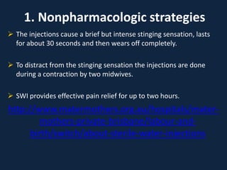 1. Nonpharmacologic strategies
 The injections cause a brief but intense stinging sensation, lasts
for about 30 seconds and then wears off completely.
 To distract from the stinging sensation the injections are done
during a contraction by two midwives.
 SWI provides effective pain relief for up to two hours.
http://www.matermothers.org.au/hospitals/mater-
mothers-private-brisbane/labour-and-
birth/switch/about-sterile-water-injections
 