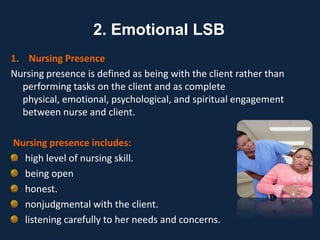 1. Nursing Presence
Nursing presence is defined as being with the client rather than
performing tasks on the client and as complete
physical, emotional, psychological, and spiritual engagement
between nurse and client.
Nursing presence includes:
high level of nursing skill.
being open
honest.
nonjudgmental with the client.
listening carefully to her needs and concerns.
2. Emotional LSB
 