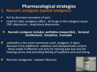 1. Narcotic analgesic (opioid analgesic)
 Act by decrease sensation of pain .
 Used for their analgesic effect , all drugs in this category cause
CNS depression , respiratory depression .
Narcotic analgesic includes: pethidine (meperidin) , fentanyl
remifentanil, morphine, tramadol
pethedin is the most commonly used analgesic in labor
because it has additional sedative and antispasmodic actions
, these make it effective not only for reliving pain but also for
relaxing cervix and providing feeling of euphoria and well-being
Narcotic antagonist : naloxon (Narcan)
Pharmacological strategies
 