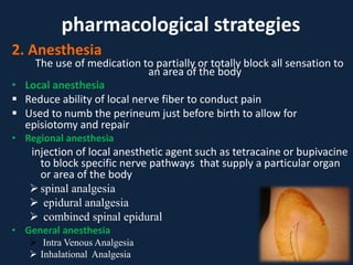 2. Anesthesia
The use of medication to partially or totally block all sensation to
an area of the body
• Local anesthesia
 Reduce ability of local nerve fiber to conduct pain
 Used to numb the perineum just before birth to allow for
episiotomy and repair
• Regional anesthesia
injection of local anesthetic agent such as tetracaine or bupivacine
to block specific nerve pathways that supply a particular organ
or area of the body
spinal analgesia
 epidural analgesia
 combined spinal epidural
• General anesthesia
 Intra Venous Analgesia
 Inhalational Analgesia
pharmacological strategies
 