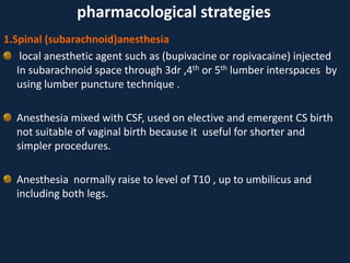 1.Spinal (subarachnoid)anesthesia
local anesthetic agent such as (bupivacine or ropivacaine) injected
In subarachnoid space through 3dr ,4th or 5th lumber interspaces by
using lumber puncture technique .
Anesthesia mixed with CSF, used on elective and emergent CS birth
not suitable of vaginal birth because it useful for shorter and
simpler procedures.
Anesthesia normally raise to level of T10 , up to umbilicus and
including both legs.
pharmacological strategies
 