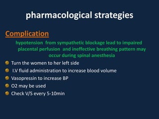 pharmacological strategies
Complication
hypotension from sympathetic blockage lead to impaired
placental perfusion and ineffective breathing pattern may
occur during spinal anesthesia
Turn the women to her left side
I.V fluid administration to increase blood volume
Vasopressin to increase BP
O2 may be used
Check V/S every 5-10min
 