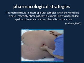 IT is more difficult to insert epidural catheter when the women is
obese , morbidly obese patients are more likely to have failed
epidural placement and accidental Dural puncture.
(valleyo,2007)
pharmacological strategies
 