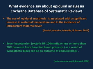  The use of epidural anesthesia is associated with a significant
increase in maternal temperature and in the incidence of
intrapartum maternal fever.
(Passini, Amorim, Almeida, & Barros, 2011)
 Sever hypotension (systolic BP 100mmHg or less or more than
20% decrease from base line blood pressure ) as a result of
sympathetic block can be an outcome of epidural block .
(anim-somuah,smyth,&howell,2008)
What evidence say about epidural analgesia
Cochrane Database of Systematic Reviews
 