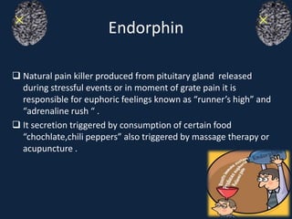 Endorphin
 Natural pain killer produced from pituitary gland released
during stressful events or in moment of grate pain it is
responsible for euphoric feelings known as “runner’s high” and
“adrenaline rush “ .
 It secretion triggered by consumption of certain food
“chochlate,chili peppers” also triggered by massage therapy or
acupuncture .
 