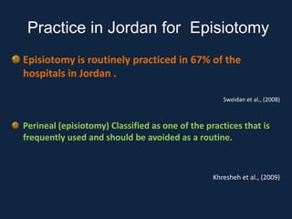 Episiotomy is routinely practiced in 67% of the
hospitals in Jordan .
Sweidan et al., (2008)
Perineal (episiotomy) Classified as one of the practices that is
frequently used and should be avoided as a routine.
Khresheh et al., (2009)
Practice in Jordan for Episiotomy
 