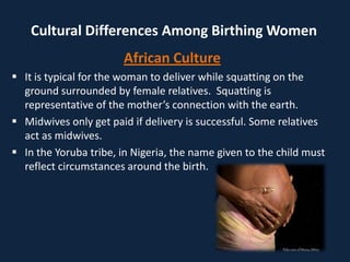 Cultural Differences Among Birthing Women
African Culture
 It is typical for the woman to deliver while squatting on the
ground surrounded by female relatives. Squatting is
representative of the mother’s connection with the earth.
 Midwives only get paid if delivery is successful. Some relatives
act as midwives.
 In the Yoruba tribe, in Nigeria, the name given to the child must
reflect circumstances around the birth.
 