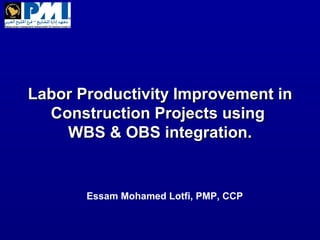 Labor Productivity Improvement inLabor Productivity Improvement in
Construction Projects usingConstruction Projects using
WBS & OBS integration.WBS & OBS integration.
Essam Mohamed Lotfi, PMP, CCP
 